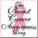 This ring is open to sites that have breast cancer featured on their site. A ring of sites concerning breast cancer awareness, the importance of early detection, treatments, survivors, walks, and other pertinent information. Breast cancer is with us 365 days a year-not just in October. Let's treat it that way. This webring is open to both women and men.